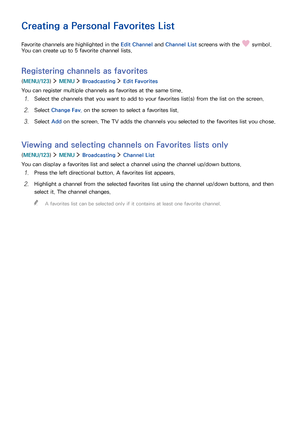 Page 958889
Creating a Personal Favorites List
Favorite channels are highlighted in the Edit Channel and Channel List screens with the  symbol. 
You can create up to 5 favorite channel lists.
Registering channels as favorites
(MENU/123)  MENU  Broadcasting  Edit Favorites
You can register multiple channels as favorites at the same time.
1. Select the channels that you want to add to your favorites list(s) from the list on the screen.
2. Select Change Fav. on the screen to select a favorites list.
3. Select Add...