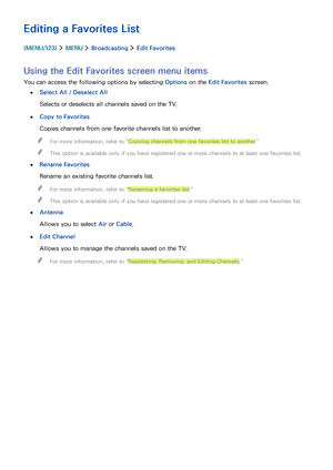 Page 9690
Editing a Favorites List
(MENU/123)  MENU  Broadcasting  Edit Favorites
Using the Edit Favorites screen menu items
You can access the following options by selecting Options on the Edit Favorites screen.
 ●Select All / Deselect All
Selects or deselects all channels saved on the TV.
 ●Copy to Favorites
Copies channels from one favorite channels list to another.
 "For more information, refer to "Copying channels from one favorites list to another."
 "This option is available only if you...