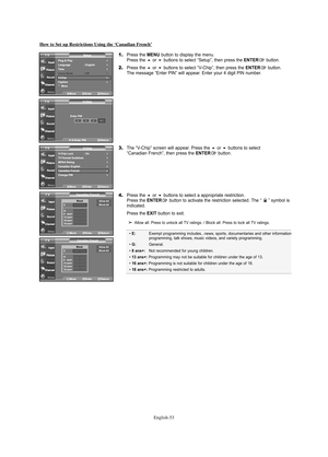 Page 55English-53
How to Set up Restrictions Using the ‘Canadian French’
1.Press the MENU button to display the menu.
Press the or buttons to select “Setup”, then press the ENTERbutton.
2.Press the or buttons to select “V-Chip”, then press the ENTERbutton.
The message “Enter PIN” will appear. Enter your 4 digit PIN number.
3.The “V-Chip” screen will appear. Press the or buttons to select 
“Canadian French”, then press the ENTERbutton.
4.Press the or buttons to select a appropriate restriction.
Press the...