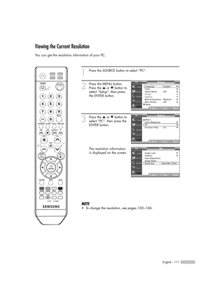 Page 111English - 111
Viewing the Current Resolution
You can get the resolution information of your PC.
1
Press the SOURCE button to select “PC”.
2
Press the MENU button.
Press the …or †button to
select “Setup”, then press
the ENTER button.
3
Press the …or †button to
select “PC”, then press the
ENTER button.
The resolution information
is displayed on the screen.
NOTE
•To change the resolution, see pages 105~106.
Setup
Language : English√Time√Game Mode : Off√V-Chip√Caption√Menu Transparency: Medium√Blue Screen :...