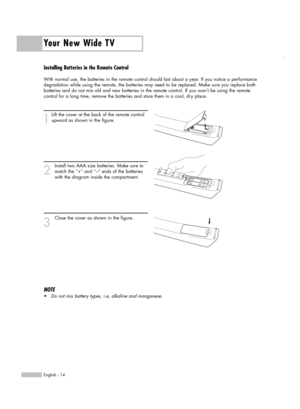 Page 14Installing Batteries in the Remote Control
With normal use, the batteries in the remote control should last about a year. If you notice a performance
degradation while using the remote, the batteries may need to be replaced. Make sure you replace both
batteries and do not mix old and new batteries in the remote control. If you won’t be using the remote
control for a long time, remove the batteries and store them in a cool, dry place.
1
Lift the cover at the back of the remote control
upward as shown in...