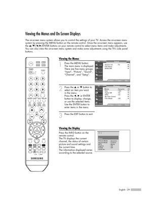 Page 29English - 29
Viewing the Menus and On-Screen Displays
The on-screen menu system allows you to control the settings of your TV. Access the on-screen menu 
system by pressing the MENU button on the remote control. Once the on-screen menu appears, use
the …/†/œ/√/ENTER buttons on your remote control to select menu items and make adjustments. 
You can also view the on-screen menu system and make some adjustments using the TV’s side panel
buttons.
Viewing the Menus
1
Press the MENU button.
The main menu is...