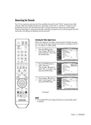 Page 31English - 31
Memorizing the Channels
Your TV can memorize and store all of the available channels for both “off-air” (antenna) and cable 
channels. After the available channels are memorized, use the CH  and CH  buttons to scan
through the channels. This eliminates the need to change channels by entering the channel digits. 
There are three steps for memorizing channels: selecting a broadcast source, memorizing the channels
(automatic) and adding and deleting channels (manual).
1
Press the MENU button....