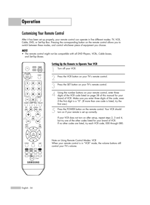 Page 34Operation
English - 34
Customizing Your Remote Control
After it has been set up properly, your remote control can operate in five different modes: TV, VCR,
Cable, DVD, or Set-Top Box. Pressing the corresponding button on the remote control allows you to
switch between these modes, and control whichever piece of equipment you choose.
NOTE
•The remote control might not be compatible with all DVD Players, VCRs, Cable boxes,
and Set-Top Boxes.
Setting Up the Remote to Operate Your VCR
1
Turn off your VCR.
2...