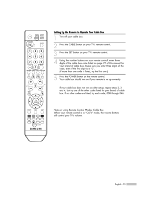 Page 35English - 35
Setting Up the Remote to Operate Your Cable Box
1
Turn off your cable box.
2
Press the CABLE button on your TV’s remote control.
3
Press the SET button on your TVs remote control.
4
Using the number buttons on your remote control, enter three
digits of the cable box code listed on page 39 of this manual for
your brand of cable box. Make sure you enter three digits of the
code, even if the first digit is a “0”. 
(If more than one code is listed, try the first one.)
5
Press the POWER button on...