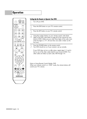Page 36Operation
English - 36
Setting Up the Remote to Operate Your DVD
1
Turn off your DVD.
2
Press the DVD button on your TV’s remote control.
3
Press the SET button on your TVs remote control.
4
Using the number buttons on your remote control, enter three
digits of the DVD code listed on page 40 of this manual for your
brand of DVD. Make sure you enter three digits of the code, even
if the first digit is a “0”. (If more than one code is listed, try the
first one.)
5
Press the POWER button on the remote...