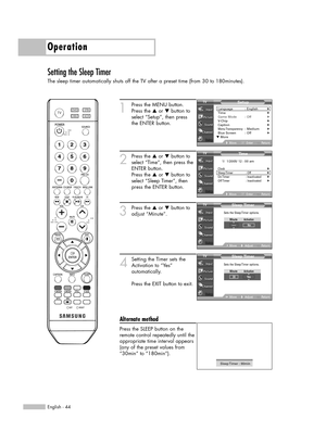 Page 44English - 44
Operation
Setting the Sleep Timer
The sleep timer automatically shuts off the TV after a preset time (from 30 to 180minutes).
1
Press the MENU button. 
Press the …or †button to
select “Setup”, then press 
the ENTER button.
2
Press the …or †button to
select “Time”, then press the
ENTER button.
Press the …or †button to
select “Sleep Timer”, then
press the ENTER button.
3
Press the …or †button to
adjust “Minute”.
4
Setting the Timer sets the
Activation to “Yes” 
automatically.
Press the EXIT...