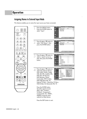 Page 46English - 46
Operation
Assigning Names to External Input Mode
This feature enables you to name the input source you have connected.
1
Press the MENU button. 
Press the ENTER button to
select “Input”.
2
Press the …or †button to
select “Edit Name”, then
press the ENTER button.
3
Press the …or †button to
select a signal source to
edit, then press the ENTER
button.
4
Press the …or †button to
select the external device :
VCR, DVD, D-VHS, Cable
STB, HD STB, Satellite STB,
PVR STB, AV Receiver,
DVD Receiver,...