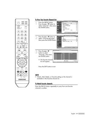 Page 49English - 49
To View Your Favorite Channels list:
1
Press the MENU button. 
Press the …or †button to
select “Channel”, then press
the ENTER button.
2
Press the …or †button to
select “Channel Manager”,
then press the ENTER button.
3
Press the …or †
button to select
“Favorite”, then press
the ENTER button.
•  
The favorite channel
list will appear.
Press the EXIT button to exit.
NOTE
•Watch, Add, Delete, or Favorite setting on the channel is
available in the Favorite channel list.
To Watch Favorite...