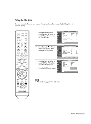 Page 69English - 69
Setting the Film Mode
You can automatically sense and process film signals from all sources and adjust the picture for 
optimum quality.
1
Press the MENU button.
Press the …or †button to
select “Picture”, then press
the ENTER button.
2
Press the …or †button to
select “Film Mode”, then
press the ENTER button.
3
Press the …or †button to
select “Off” or “On”, then
press the ENTER button.
Press the EXIT button to exit.
NOTE
•Film mode is supported in 480i only.
Picture
Mode : Dynamic√Size :...