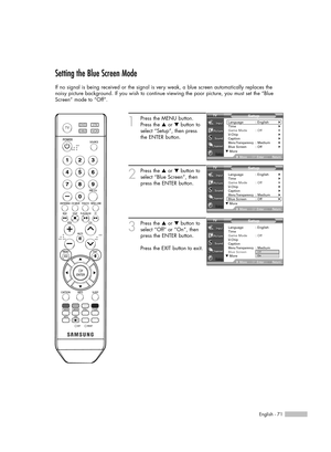 Page 71English - 71
Setting the Blue Screen Mode
If no signal is being received or the signal is very weak, a blue screen automatically replaces the
noisy picture background. If you wish to continue viewing the poor picture, you must set the “Blue
Screen” mode to “Off”.
1
Press the MENU button.
Press the …or †button to
select “Setup”, then press 
the ENTER button.
2
Press the …or †button to
select “Blue Screen”, then
press the ENTER button.
3
Press the …or †button to
select “Off” or “On”, then
press the ENTER...