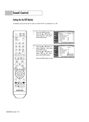 Page 80English - 80
Sound Control
Setting the On/Off Melody
A melody sound can be set to come on when the TV is powered on or off.
1
Press the MENU button.
Press the …or †button to
select “Sound”, then press
the ENTER button.
2
Press the …or †button to
select “Melody”, then press
the ENTER button.
Press the …or †button to
select “Off” or “On”, then
press the ENTER button.
Press the EXIT button to exit.
Sound
Mode : Custom√Equalizer√SRS TruSurround  XT: Off√Multi-Track Options√Auto Volume :  Off√Internal Mute :...