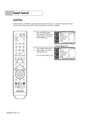 Page 82English - 82
Sound Control
Sound Reset
If Game Mode is On (Refer to page 86), the Reset Sound function is activated. Selecting the Reset
function after setting the equalizer resets the equalizer to the factory defaults.
1
Press the MENU button.
Press the …or †button to
select “Sound”, then press
the ENTER button.
2
Press the …or †button to
select “Reset”, then press
the ENTER button.
Press the EXIT button to exit.
Sound
Mode : Custom√Equalizer√SRS TruSurround  XT: Off√Multi-Track Options√Auto Volume :...