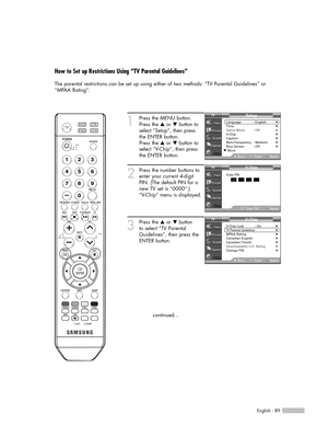 Page 89English - 89
How to Set up Restrictions Using “TV Parental Guidelines”
The parental restrictions can be set up using either of two methods: “TV Parental Guidelines” or
“MPAA Rating”.
1
Press the MENU button.
Press the …or †button to
select “Setup”, then press
the ENTER button.
Press the …or †button to
select “V-Chip”, then press
the ENTER button.
2
Press the number buttons to
enter your current 4-digit
PIN. (The default PIN for a
new TV set is “0000”.)
“V-Chip” menu is displayed.
3
Press the …or †button...