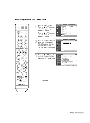 Page 95English - 95
How to Set up Restrictions Using Canadian French
1
Press the MENU button.
Press the …or †button to
select “Setup”, then press 
the ENTER button.
Press the …or †button to
select “V-Chip”, then press
the ENTER button.
2
Press the number buttons to
enter your current 4-digit
PIN. (The default PIN for a
new TV set is “0000”.)
“V-Chip” menu is displayed.
3
Press the …or †button to
select “Canadian French”,
then press the ENTER button.
continued...
V- C hip
Return
Enter PIN*
Enter PIN
V- C hip...