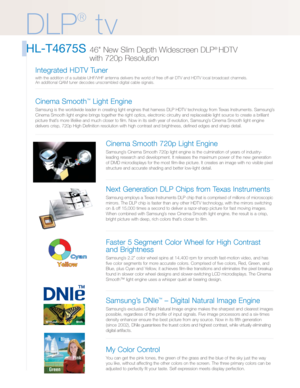 Page 2DLP
®
tv
HL-T4675S 46 New Slim Depth Widescreen DLP® HDTV 
with 720p Resolution 
Cinema Smooth 720p Light Engine
Samsung’s Cinema Smooth 720p light engine is the culmination of years of industry-
leading research and development. It releases the maximum power of the new generation
of DMD microdisplays for the most film-like picture. It creates an image with no visible pixel
structure and accurate shading and better low-light detail.
Next Generation DLP Chips from Texas Instruments
Samsung employs a Texas...