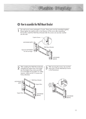 Page 111 
The wall mount comes packaged in 3 parts. These parts must be assembled together.
Please tighten the captive screw in the direction of the arrow after assembling 
the bracket. Install the Wall Mount Bracket after the screws are securely inserted 
into the wall.
2 
After installing the Wall Mount  Bracket,
assemble the support bars and hinges 
(as illustrated) using screws provided. 
(12 screws(
@) are provided. For safety
reasons, make sure all 12 screws are 
firmly attached.)
11
How to assemble the...