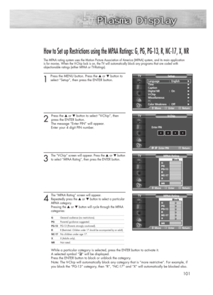 Page 101101
How to Set up Restrictions using the MPAA Ratings: G, PG, PG-13, R, NC-17, X, NR
The MPAA rating system uses the Motion Picture Association of America (MPAA) system, and its main application
is for movies. When the V-Chip lock is on, the TV will automatically block any programs that are coded with 
objectionable ratings (either MPAA or TV-Ratings).
1
Press the MENU button. Press the ▲or ▼button to
select “Setup”, then press the ENTER button. 
2 
Press the ▲or ▼button to select “V-Chip”, then 
press...