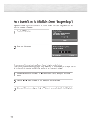 Page 102102
How to Reset the TV after the V-Chip Blocks a Channel (“Emergency Escape”)
If the TV is tuned to a restricted channel, the V-Chip will block it. The screen will go blank and the
following message will appear: 
1
Press the ENTER button.  
2 
Enter your PIN number.
To resume normal viewing, tune to a different channel using the number buttons. 
Under certain conditions (depending on the rating of the local TV programs) the V-Chip might lock out
all the channels. In this case, use the V-Chip function...