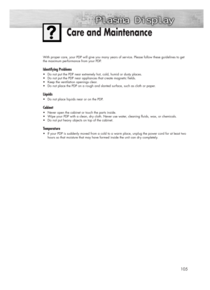 Page 105105
With proper care, your PDP will give you many years of service. Please follow these guidelines to get
the maximum performance from your PDP.
Identifying Problems
•Do not put the PDP near extremely hot, cold, humid or dusty places.
•Do not put the PDP near appliances that create magnetic fields.
•Keep the ventilation openings clear.
•Do not place the PDP on a rough and slanted surface, such as cloth or paper.
Liquids
•Do not place liquids near or on the PDP.
Cabinet
•Never open the cabinet or touch...