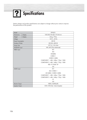 Page 106106
Specifications
Exterior design and product specifications are subject to change without prior notice to improve 
the performance of this product.
SP-P4251
1050 (W) X 86 (D) X 755 (H) mm
36 kg ; 79 lbs
120 V~, 60 Hz
330 W
852 (H) x 480 (V) 
107 Cm / 42 inches 
VHF, UHF (75Ωunbalanced)
AV 1
AV 2
AV3(SIDE)
S-VIDEO 1
S-VIDEO 2 (SIDE)
COMPONENT 1 - 480i / 480p / 720p / 1080i
COMPONENT 2 - 480i / 480p / 720p / 1080i
RGB : PC DSUB 15P
DVI 
AV1 
AV2/ S-VIDEO 1
AV3 (SIDE) / S-VIDEO 2 (SIDE)
COMPONENT 1 - 480i...