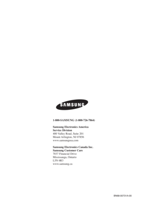 Page 108BN68-00731A-00
1-800-SAMSUNG (1-800-726-7864)
Samsung Electronics America 
Service Division
400 Valley Road, Suite 201
Mount Arlington, NJ 07856
www.samsungusa.com
Samsung Electronics Canada Inc. 
Samsung Customer Care  
7037 Financial Drive  
Mississauga, Ontario  
L5N 6R3
www.samsung.ca
BN68-00731A-00Eng_Cover  2004.6.3  11:11 AM  Page 2 