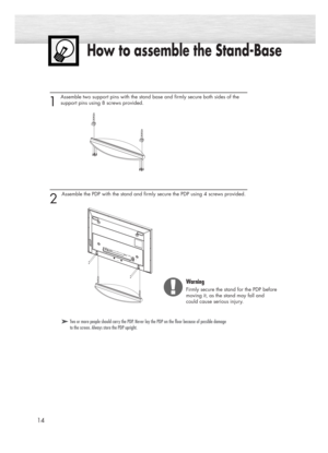 Page 14How to assemble the Stand-Base
14
1 
Assemble two support pins with the stand base and firmly secure both sides of the 
support pins using 8 screws provided.
2 
Assemble the PDP with the stand and firmly secure the PDP using 4 screws provided.
➤ ➤Two or more people should carry the PDP. Never lay the PDP on the floor because of possible damage
to the screen. Always store the PDP upright.
Warning
Firmly secure the stand for the PDP before
moving it, as the stand may fall and 
could cause serious injury....