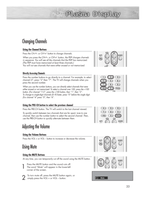 Page 3333
Changing Channels
Using the Channel Buttons
Press the CH or CH button to change channels.
When you press the CH or CH button, the PDP changes channels 
in sequence. You will see all the channels that the PDP has memorized.
(The PDP must have memorized at least three channels.) 
You will not see channels that were either erased or not memorized.
Directly Accessing Channels
Press the number buttons to go directly to a channel. For example, to select
channel 27, press “2” then “7”. The TV will change...