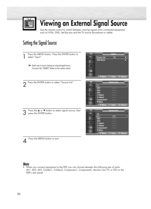 Page 3636
Setting the Signal Source
1
Press the MENU button. Press the ENTER button to
select “Input”.
2
Press the ENTER button to select “Source List”.
3 
Press the ▲or ▼button to select signal source, then
press the ENTER button.
4 
Press the MENU button to exit.
Note
•When you connect equipment to the PDP, you can choose between the following sets of jacks: 
AV1, AV2, AV3, S-Video1, S-Video2, Component1, Component2, Monitor Out, PC or DVI on the
PDP’s rear panel.
Viewing an External Signal Source
Use the...