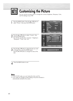 Page 40Customizing the Picture
You can use the on-screen menus to change the Contrast, Brightness, Sharpness, Color, 
and Tint settings of your PDP.
40
1 
Press the MENU button. Press the ▲or ▼button to
select “Picture”, then press the ENTER button.
2
Press the ▲or ▼button to select “Custom”, then
press the ENTER button.
You will also see the items “Contrast”, “Brightness”,
“Sharpness”, “Color” and “Tint”.
3
Press the ▲or ▼ button to select the item you wish
to change, then press the ENTER button. 
Press the...