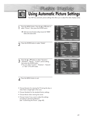 Page 4141
1 
Press the MENU button. Press the ▲or ▼button to
select “Picture”, then press the ENTER button.
2 
Press the ENTER button to select “Mode”.
3 
Press the ▲or ▼button to select “Dynamic”, 
“Standard”, “Movie”, “Custom” picture setting, 
then press the ENTER button.
• You can select “Custom”, “Entertain”, “Internet”,  
or “Text” in PC/DVI mode.
4
Press the MENU button to exit. 
•Choose Dynamic for viewing the TV during the day or 
when there is bright light in the room.
•Choose Standard for the...
