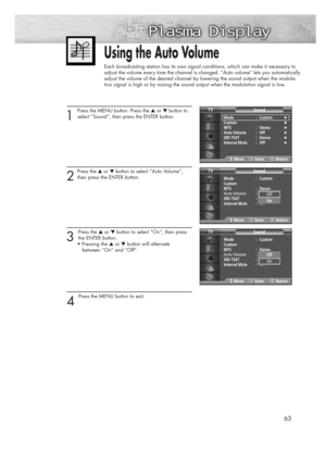 Page 6363
1 
Press the MENU button. Press the ▲or ▼button to
select “Sound”, then press the ENTER button. 
2
Press the ▲or ▼button to select “Auto Volume”,
then press the ENTER button.
3 
Press the ▲or ▼button to select “On”, then press
the ENTER button. 
• Pressing the ▲or ▼button will alternate 
between “On” and “Off”. 
4 
Press the MENU button to exit.
Using the Auto Volume
Each broadcasting station has its own signal conditions, which can make it necessary to
adjust the volume every time the channel is...