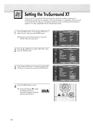 Page 6464
Setting the TruSurround XT
TruSurround XT is a patented SRS technology that solves the problem of playing 5.1
multichannel content over two speakers. Trusurround delivers a compelling, virtual surround
sound experience through any two-speaker playback system, including internal television
speakers. It is fully compatible with all multichannel formats.
1 
Press the MENU button. Press the ▲or ▼button to
select “Sound”, then press the ENTER button.
2
Press the ▲or ▼button to select “SRS TSXT”, then
press...