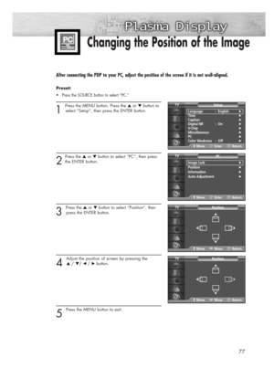 Page 7777
Changing the Position of the Image
After connecting the PDP to your PC, adjust the position of the screen if it is not well-aligned.
Preset: 
•Press the SOURCE button to select “PC.”
1 
Press the MENU button. Press the ▲or ▼button to
select “Setup”, then press the ENTER button. 
2
Press the ▲or ▼button to select “PC”, then press
the ENTER button. 
3 
Press the ▲or ▼button to select “Position”, then
press the ENTER button.
4 
Adjust the position of screen by pressing the 
▲/ ▼/ œ /√button.
5 
Press the...