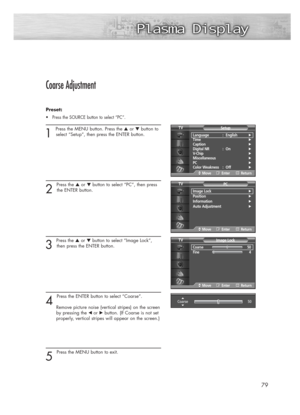 Page 7979
Coarse Adjustment
Preset: 
•Press the SOURCE button to select “PC”.
1 
Press the MENU button. Press the ▲or ▼button to
select “Setup”, then press the ENTER button.
2 
Press the ▲or ▼button to select “PC”, then press
the ENTER button.
3 
Press the ▲or ▼button to select “Image Lock”,
then press the ENTER button.
4 
Press the ENTER button to select “Coarse”.
Remove picture noise (vertical stripes) on the screen
by pressing the 
œ or√button. (If Coarse is not set 
properly, vertical stripes will appear on...