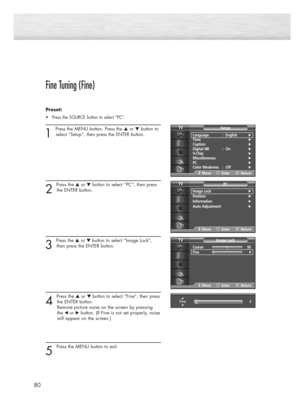 Page 8080
Fine Tuning (Fine)
Preset: 
•Press the SOURCE button to select “PC”.
1 
Press the MENU button. Press the ▲or ▼button to
select “Setup”, then press the ENTER button.
2 
Press the ▲or ▼button to select “PC”, then press
the ENTER button.
3 
Press the ▲or ▼button to select “Image Lock”,
then press the ENTER button.
4 
Press the ▲or ▼button to select “Fine”, then press
the ENTER button.  
Remove picture noise on the screen by pressing 
the 
œ or√button. (If Fine is not set properly, noise
will appear on...