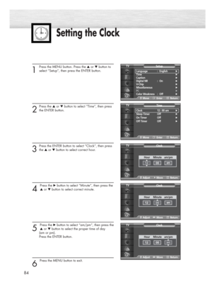 Page 84Setting the Clock
1
Press the MENU button. Press the ▲or ▼button to
select “Setup”, then press the ENTER button.
2
Press the ▲or ▼button to select “Time”, then press
the ENTER button.
3
Press the ENTER button to select “Clock”, then press 
the ▲or ▼button to select correct hour.
4 
Press the √button to select “Minute”, then press the
▲or ▼button to select correct minute.
5 
Press the √button to select “am/pm”, then press the
▲or ▼button to select the proper time of day 
(am or pm). 
Press the ENTER...