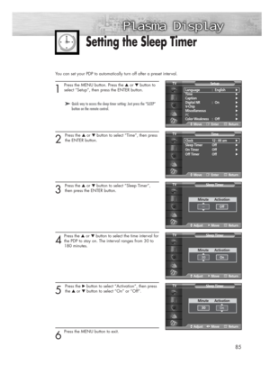 Page 85You can set your PDP to automatically turn off after a preset interval.
1
Press the MENU button. Press the ▲or ▼button to
select “Setup”, then press the ENTER button.
2 
Press the ▲or ▼button to select “Time”, then press
the ENTER button.
3 
Press the ▲or ▼button to select “Sleep Timer”,
then press the ENTER button.
4
Press the ▲or ▼button to select the time interval for
the PDP to stay on. The interval ranges from 30 to 
180 minutes.
5 
Press the √button to select “Activation”, then press
the ▲or...