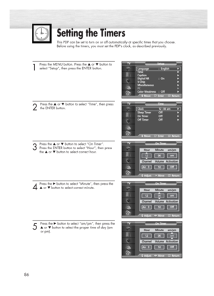 Page 8686
Setting the Timers
This PDP can be set to turn on or off automatically at specific times that you choose. 
Before using the timers, you must set the PDP’s clock, as described previously.
1
Press the MENU button. Press the ▲or ▼button to
select “Setup”, then press the ENTER button.
2 
Press the ▲or ▼button to select “Time”, then press
the ENTER button.
3
Press the ▲or ▼button to select “On Timer”. 
Press the ENTER button to select “Hour”, then press 
the ▲or ▼button to select correct hour.
4
Press the...