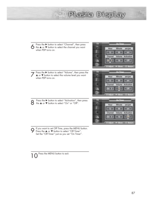 Page 876
Press the √ button to select “Channel”, then press
the ▲or ▼button to select the channel you want 
when PDP turns on.
7
Press the √button to select “Volume”, then press the
▲or ▼button to select the volume level you want 
when PDP turns on.
8 
Press the √button to select “Activation”, then press
the ▲or ▼button to select “On” or “Off”.
9
If you want to set Off Time, press the MENU button.
Press the ▲or ▼button to select “Off Timer”. 
Set the “Off Timer” just as you set “On Timer”.
10
Press the MENU...