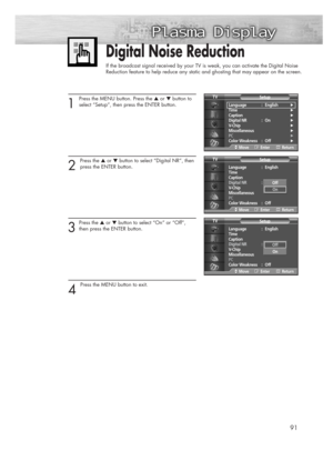 Page 9191
Digital Noise Reduction
If the broadcast signal received by your TV is weak, you can activate the Digital Noise 
Reduction feature to help reduce any static and ghosting that may appear on the screen.
1
Press the MENU button. Press the ▲or ▼button to
select “Setup”, then press the ENTER button.
2 
Press the ▲or ▼button to select “Digital NR”, then
press the ENTER button.
3
Press the ▲or ▼button to select “On” or “Off”,
then press the ENTER button.
4 
Press the MENU button to exit.
Language :...