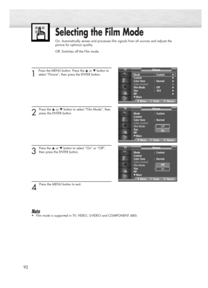 Page 9292
Selecting the Film Mode
On: Automatically senses and processes film signals from all sources and adjusts the
picture for optimum quality.
Off: Switches off the Film mode.
1 
Press the MENU button. Press the ▲or ▼button to
select “Picture”, then press the ENTER button. 
2 
Press the ▲or ▼button to select “Film Mode”, then
press the ENTER button.
3 
Press the ▲or ▼button to select “On” or “Off”,
then press the ENTER button.
4 
Press the MENU button to exit.
Note
•Film mode is supported in TV, VIDEO,...