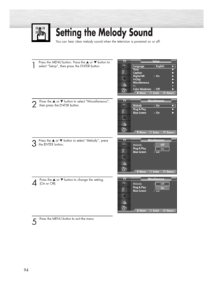 Page 9494
1
Press the MENU button. Press the ▲or ▼button to
select “Setup”, then press the ENTER button. 
2 
Press the ▲or ▼button to select “Miscellaneous”,
then press the ENTER button.
3
Press the ▲or ▼button to select “Melody”, press
the ENTER button.
4 
Press the ▲or ▼button to change the setting. 
(On or Off).
5 
Press the MENU button to exit the menu.
Setting the Melody Sound
You can hear clear melody sound when the television is powered on or off.
Language : English√
Time√
Caption√
Digital NR : On√...