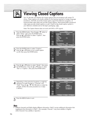 Page 9696
1
Press the MENU button. Press the ▲or ▼button to
select “Setup”, then press the ENTER button. 
Press the ▲or ▼button to select “Caption”, then 
press the ENTER button.
2
Press the ENTER button to select “Caption”.
Press the ▲or ▼button to turn closed caption 
on/off, then press the ENTER button.
3
Press the ▲or ▼button to select “Mode”, then press
the ENTER button. Press the ▲or ▼button to select 
“Text” or “Caption”, then press the ENTER button.
4
Depending on the particular broadcast, it might be...