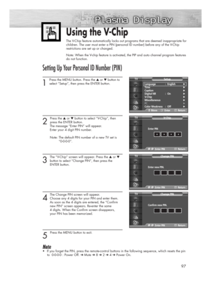 Page 9797
Using the V-Chip
The V-Chip feature automatically locks out programs that are deemed inappropriate for
children. The user must enter a PIN (personal ID number) before any of the V-Chip
restrictions are set up or changed.
Note: When the V-chip feature is activated, the PIP and auto channel program features
do not function.
Setting Up Your Personal ID Number (PIN)
1
Press the MENU button. Press the ▲or ▼button to
select “Setup”, then press the ENTER button. 
2 
Press the ▲or ▼button to select “V-Chip”,...