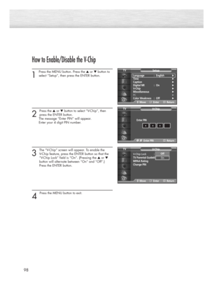 Page 9898
How to Enable/Disable the V-Chip
1
Press the MENU button. Press the ▲or ▼button to
select “Setup”, then press the ENTER button. 
2 
Press the ▲or ▼button to select “V-Chip”, then
press the ENTER button.
The message “Enter PIN” will appear. 
Enter your 4 digit PIN number. 
3
The “V-Chip” screen will appear. To enable the 
V-Chip feature, press the ENTER button so that the 
“V-Chip Lock” field is “On”. (Pressing the ▲or ▼
button will alternate between “On” and “Off”.)
Press the ENTER button.
4 
Press...