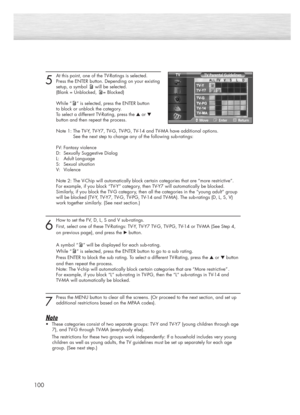 Page 100100
5
At this point, one of the TV-Ratings is selected.
Press the ENTER button. Depending on your existing
setup, a symbol will be selected.
(Blank = Unblocked, = Blocked)
While “ ” is selected, press the ENTER button 
to block or unblock the category.
To select a different TV-Rating, press the ▲or ▼
button and then repeat the process.
Note 1: The TV-Y, TV-Y7, TV-G, TV-PG, TV-14 and TV-MA have additional options. 
See the next step to change any of the following sub-ratings:
FV: Fantasy violence
D:...