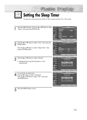 Page 103103
1
Press the MENU button. Press the ▲or ▼button to select
“Setup”, then press the ENTER button.
2
Press the ▲or ▼button to select “Time”, then press the
ENTER button.
Press the ▲or ▼button to select “Sleep Timer”, then 
press the ENTER button.
3
Press the ▲or ▼button to adjust “Minute”. 
•  Setting the Timer sets the Activation to “Yes” 
automatically.
4
To cancel the set sleep timer: 
Press the √button to select “Activation”. 
Press the ▲or ▼button to select “No”, then press 
the ENTER button.
5...