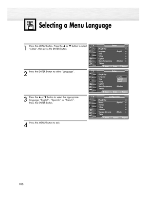 Page 106Selecting a Menu Language
106
1
Press the MENU button. Press the ▲or ▼button to select
“Setup”, then press the ENTER button.
2 
Press the ENTER button to select “Language”.
3
Press the ▲or ▼button to select the appropriate
language: “English”, “Spanish”, or “French”. 
Press the ENTER button.
4 
Press the MENU button to exit.
Plug & Play√Idioma : Español√Tiempo√V-Chip√Subtítulo√Transpar. del menú : Medio√
†Más
ConfiguraciónTV
MoverIngresarRegresar
Plug & Play
Language : English
Time
V-Chip
Caption
Menu...