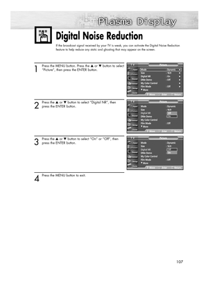 Page 107107107
Digital Noise Reduction
If the broadcast signal received by your TV is weak, you can activate the Digital Noise Reduction
feature to help reduce any static and ghosting that may appear on the screen.
1
Press the MENU button. Press the ▲or ▼button to select
“Picture”, then press the ENTER button.
2
Press the ▲or ▼button to select “Digital NR”, then
press the ENTER button.
3
Press the ▲or ▼button to select “On” or “Off”, then
press the ENTER button.
4
Press the MENU button to exit.
Mode :...